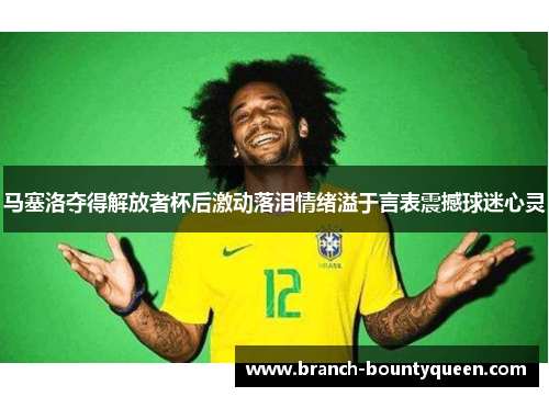 马塞洛夺得解放者杯后激动落泪情绪溢于言表震撼球迷心灵